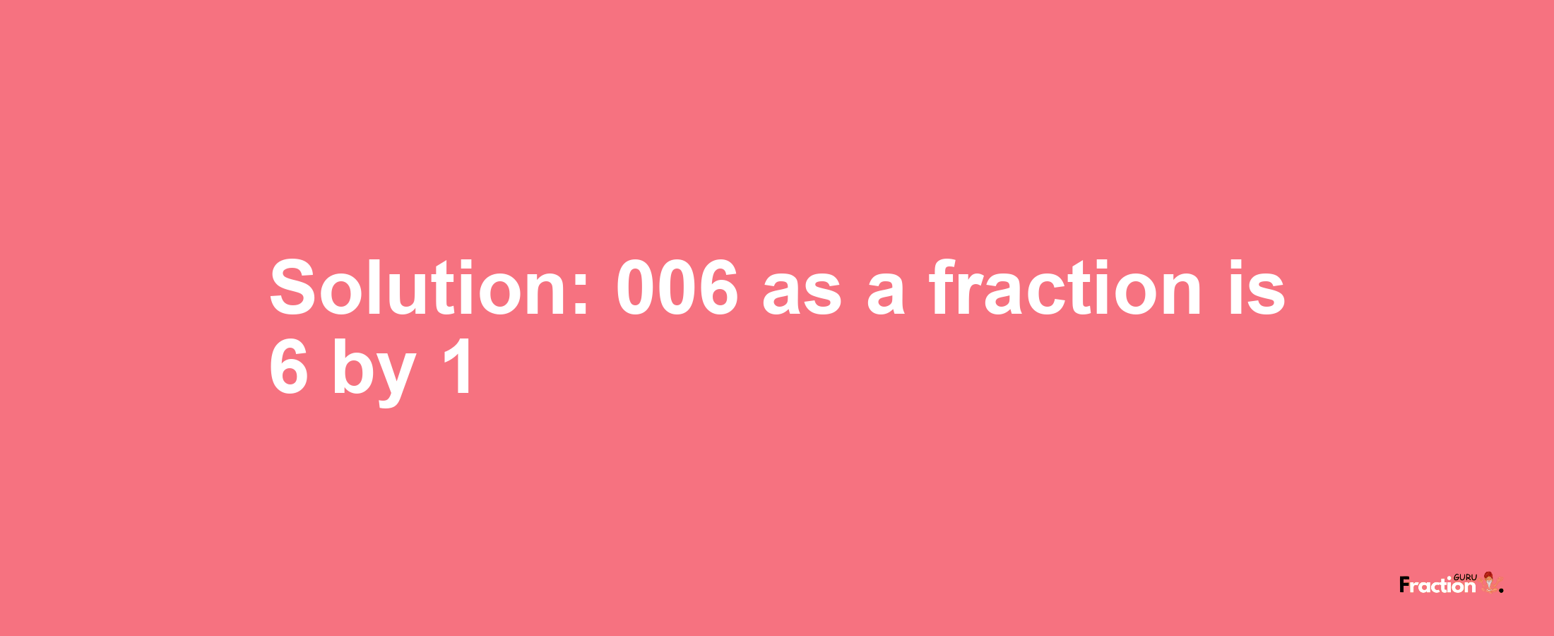 Solution:006 as a fraction is 6/1